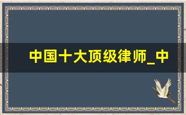 中国十大顶级律师_中国最有名的10位律师