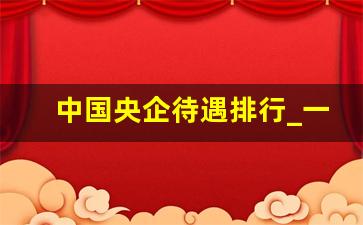 中国央企待遇排行_一毕业就进央企的人