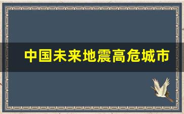 中国未来地震高危城市_地震一般住几楼最保命