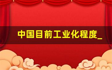 中国目前工业化程度_中国工业实力世界位置