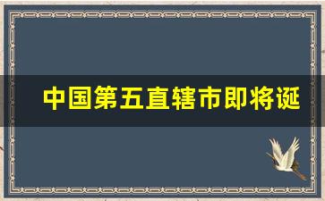 中国第五直辖市即将诞生_第五直辖市的候选城市