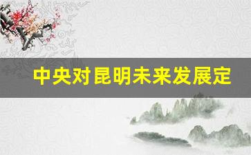 中央对昆明未来发展定位_昆明城中村2025完成改造