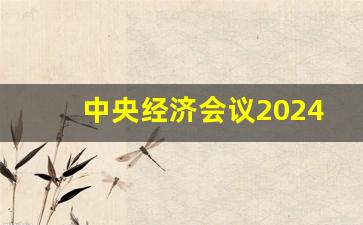 中央经济会议2024召开时间_2024年经济会比2023年好点吗