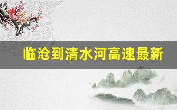 临沧到清水河高速最新消息_清水河高速口最新情况