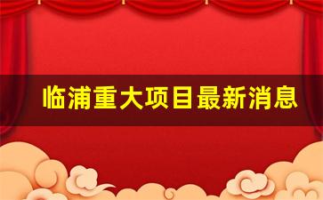 临浦重大项目最新消息_2023年临浦重大项目规划方案