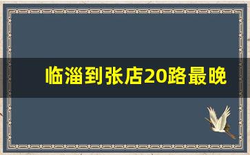 临淄到张店20路最晚_临淄20路最后一班几点