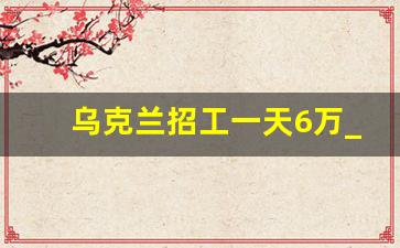 乌克兰招工一天6万_中铁出国劳务免费直招2023招聘