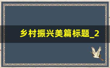 乡村振兴美篇标题_2023乡村振兴报告标题大全