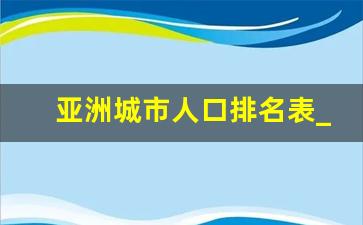 亚洲城市人口排名表_亚洲人口数量2022年统计