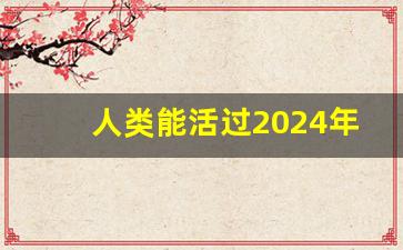 人类能活过2024年吗_2024年开始七年大灾难