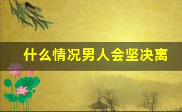 什么情况男人会坚决离婚_男人主动提离婚的心态