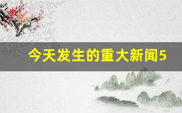 今天发生的重大新闻5条_今日热点新闻