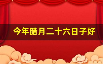 今年腊月二十六日子好吗_2023年农历腊月黄道吉日查询