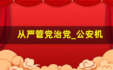 从严管党治党_公安机关从严管党治警的做法