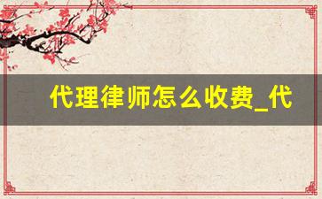 代理律师怎么收费_代理费取费标准