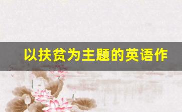 以扶贫为主题的英语作文_脱贫攻坚60个经典案例