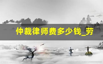 仲裁律师费多少钱_劳动仲裁公司请律师多少钱