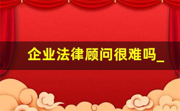 企业法律顾问很难吗_法律顾问好做吗