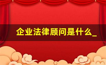 企业法律顾问是什么_公司法律顾问的工作内容