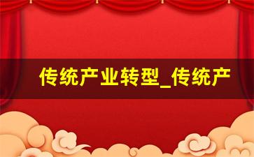 传统产业转型_传统产业转型升级对经济的影响