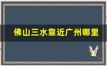 佛山三水靠近广州哪里_广州哪个站离三水最近