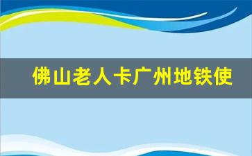 佛山老人卡广州地铁使用_2023年老年卡新政策