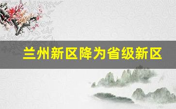 兰州新区降为省级新区_国家兰州新区撤销