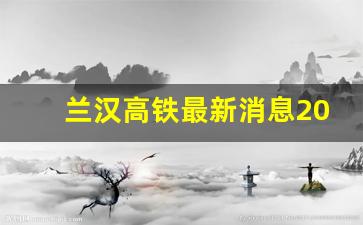 兰汉高铁最新消息2023_兰汉高铁到底什么时候动工呀