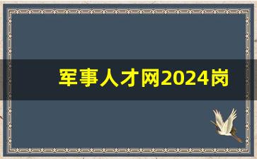 军事人才网2024岗位表_2024年部队文职招聘信息