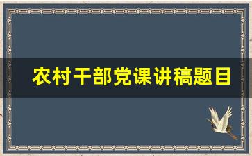 农村干部党课讲稿题目大全_乡镇干部到村讲党课讲稿