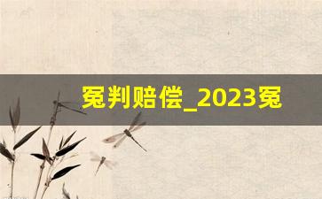 冤判赔偿_2023冤案错案国家赔偿标准