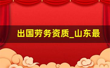 出国劳务资质_山东最靠谱的劳务公司