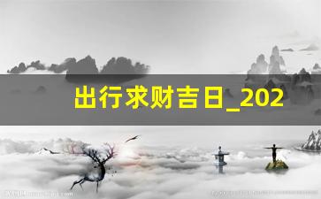 出行求财吉日_2023宜出门黄历表