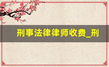 刑事法律律师收费_刑事律师一般收费标准是多少