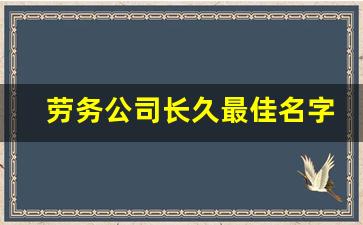 劳务公司长久最佳名字_小包工头怎么注册公司