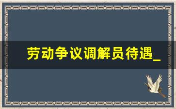 劳动争议调解员待遇_仲裁是调解好还是判决好