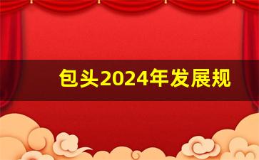 包头2024年发展规划最新消息