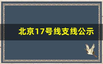 北京17号线支线公示_17号支线延至小汤山