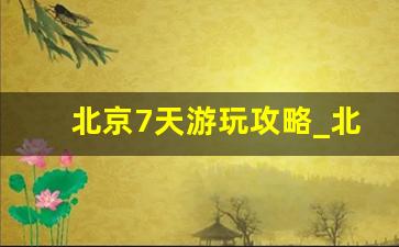 北京7天游玩攻略_北京游玩攻略五日游多少钱