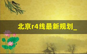 北京r4线最新规划_官方消息R4在永清有站吗