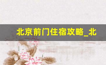 北京前门住宿攻略_北京宾馆住宿一晚大概多少钱