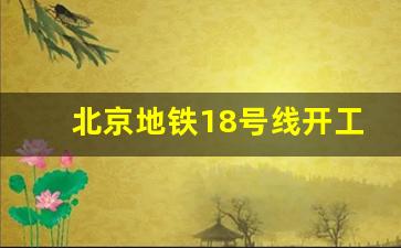 北京地铁18号线开工最新消息_武汉地铁18号线明年开建