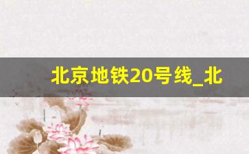 北京地铁20号线_北京20号线规划已确定