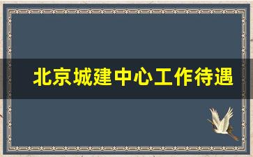 北京城建中心工作待遇_北京城建设计院待遇