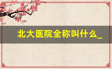 北大医院全称叫什么_北大医院体检中心套餐价格表