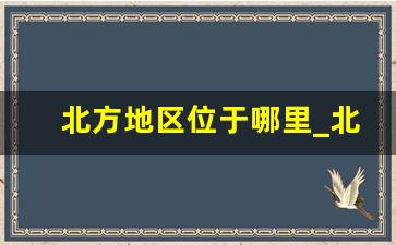 北方地区位于哪里_北方分为哪些区域