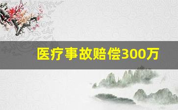 医疗事故赔偿300万_医疗事故最多能赔多少钱