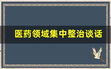 医药领域集中整治谈话内容怎么写_医疗系统防腐一对一谈话