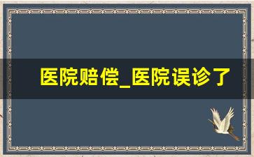 医院赔偿_医院误诊了怎么申请赔偿