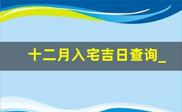 十二月入宅吉日查询_2023年12月搬家乔迁10日可以